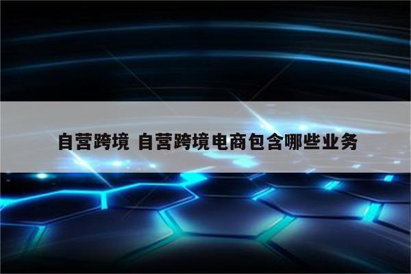 自营跨境 自营跨境电商包含哪些业务