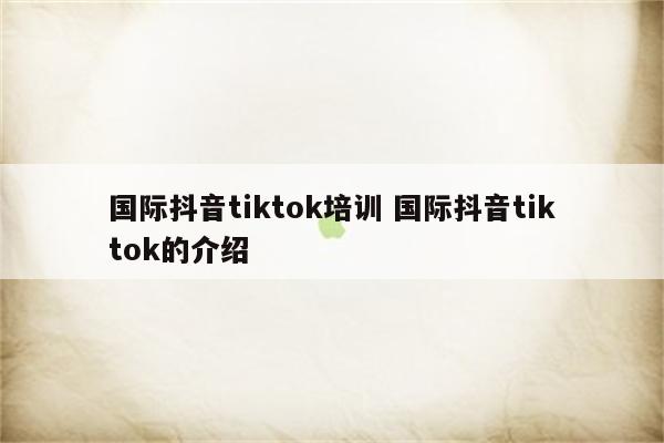 国际抖音tiktok培训 国际抖音tiktok的介绍