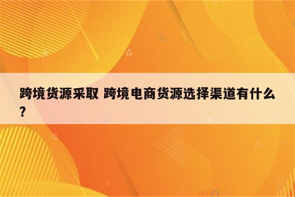 跨境货源采取 跨境电商货源选择渠道有什么?