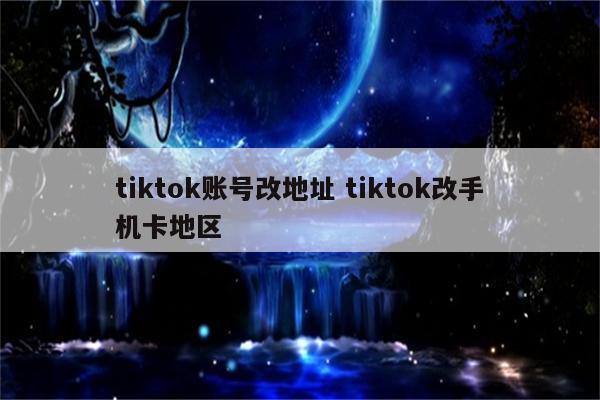 tiktok账号改地址 tiktok改手机卡地区