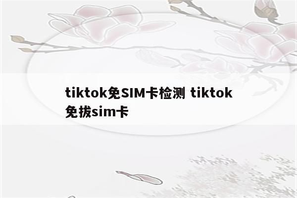 tiktok免SIM卡检测 tiktok免拔sim卡