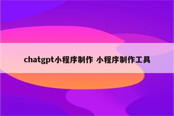 chatgpt小程序制作 小程序制作工具
