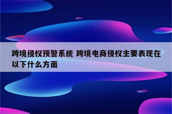 跨境侵权预警系统 跨境电商侵权主要表现在以下什么方面