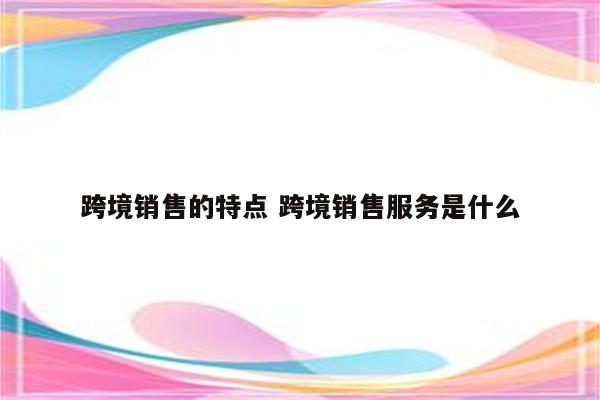 跨境销售的特点 跨境销售服务是什么