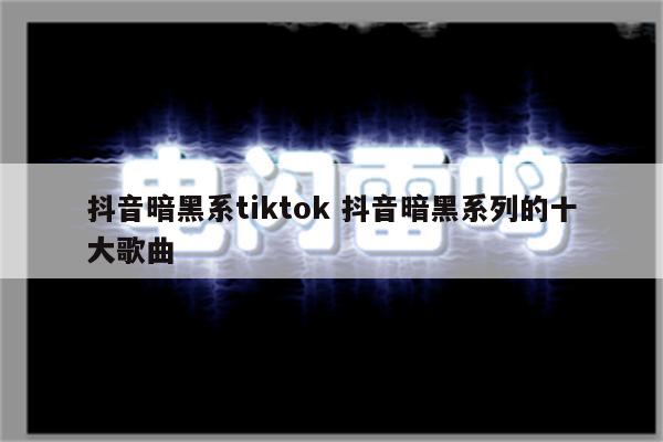抖音暗黑系tiktok 抖音暗黑系列的十大歌曲