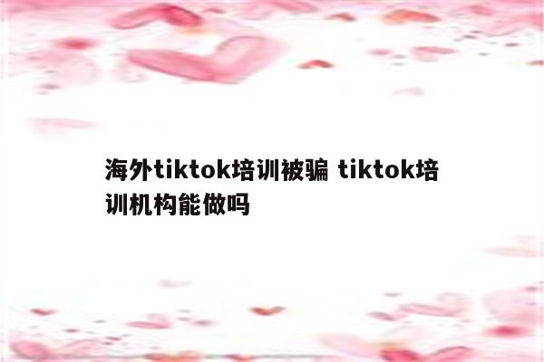 海外tiktok培训被骗 tiktok培训机构能做吗