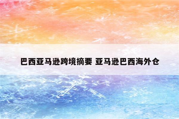 巴西亚马逊跨境摘要 亚马逊巴西海外仓