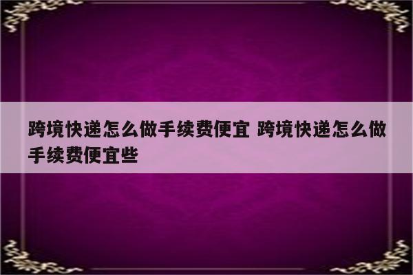 跨境快递怎么做手续费便宜 跨境快递怎么做手续费便宜些