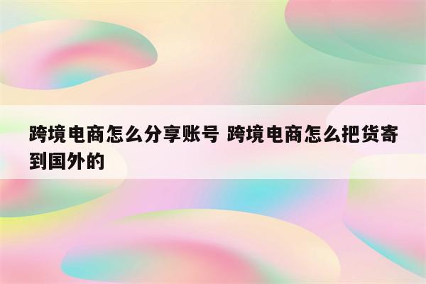 跨境电商怎么分享账号 跨境电商怎么把货寄到国外的