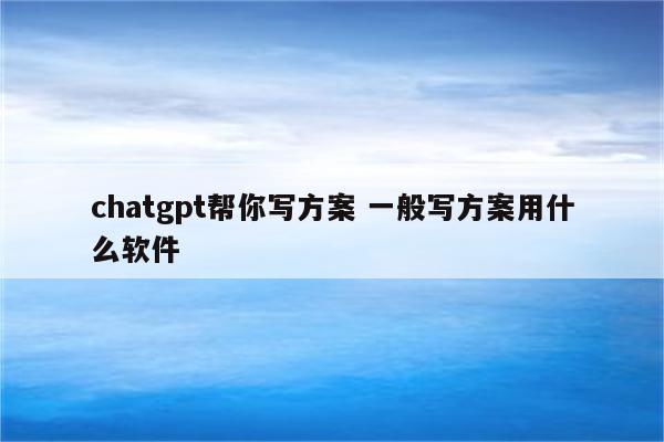 chatgpt帮你写方案 一般写方案用什么软件