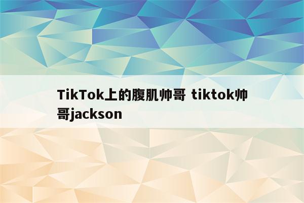 TikTok上的腹肌帅哥 tiktok帅哥jackson