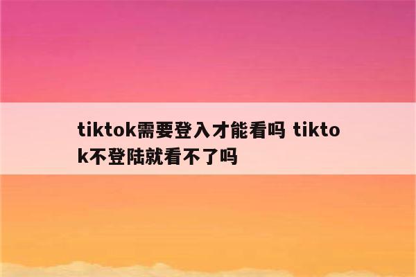 tiktok需要登入才能看吗 tiktok不登陆就看不了吗