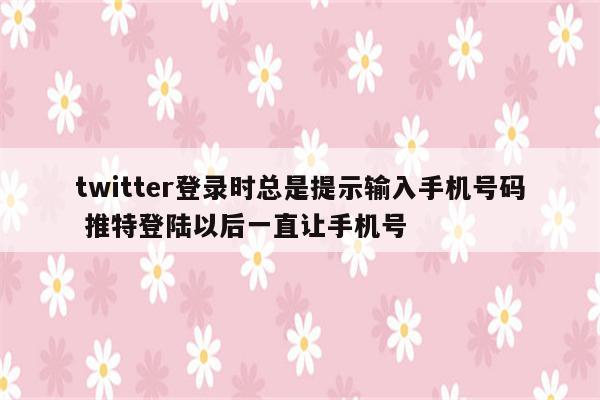 twitter登录时总是提示输入手机号码 推特登陆以后一直让手机号