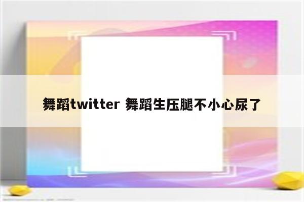 舞蹈twitter 舞蹈生压腿不小心尿了