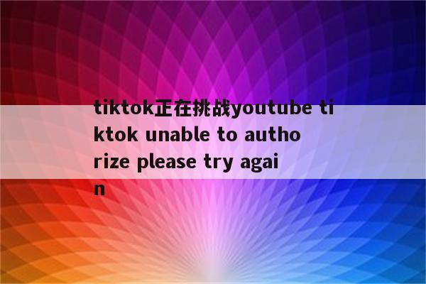 tiktok正在挑战youtube tiktok unable to authorize please try again
