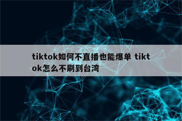 tiktok如何不直播也能爆单 tiktok怎么不刷到台湾