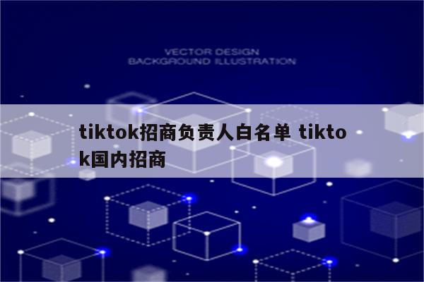 tiktok招商负责人白名单 tiktok国内招商
