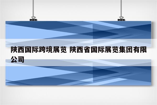 陕西国际跨境展览 陕西省国际展览集团有限公司