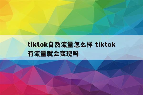 tiktok自然流量怎么样 tiktok有流量就会变现吗