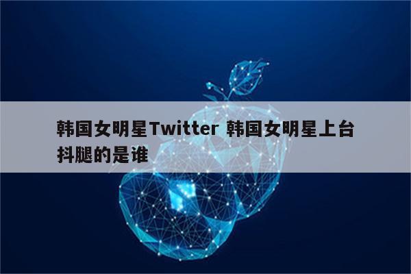 韩国女明星Twitter 韩国女明星上台抖腿的是谁