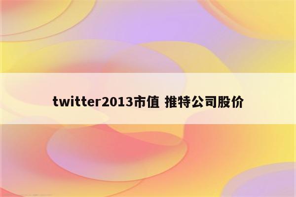 twitter2013市值 推特公司股价