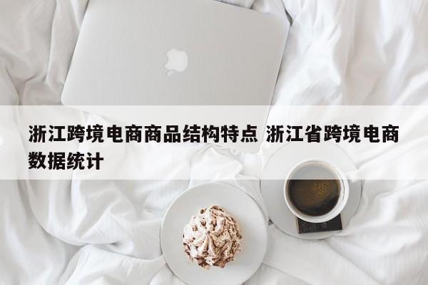 浙江跨境电商商品结构特点 浙江省跨境电商数据统计