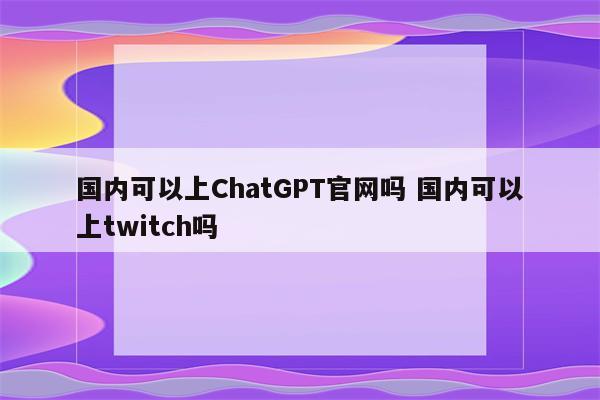 国内可以上ChatGPT官网吗 国内可以上twitch吗