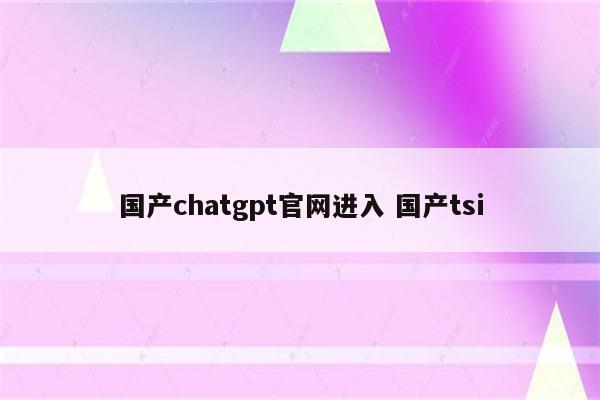 国产chatgpt官网进入 国产tsi