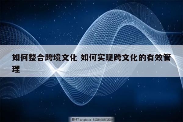 如何整合跨境文化 如何实现跨文化的有效管理