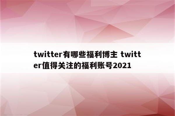 twitter有哪些福利博主 twitter值得关注的福利账号2021
