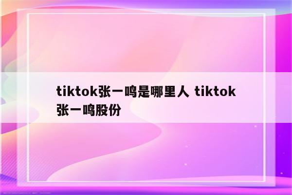 tiktok张一鸣是哪里人 tiktok张一鸣股份