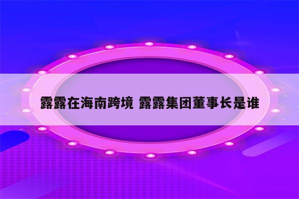 露露在海南跨境 露露集团董事长是谁