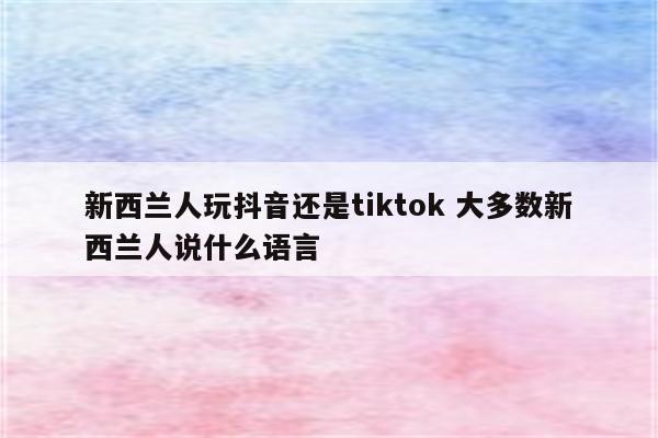 新西兰人玩抖音还是tiktok 大多数新西兰人说什么语言