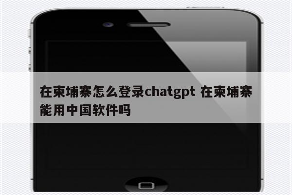 在柬埔寨怎么登录chatgpt 在柬埔寨能用中国软件吗