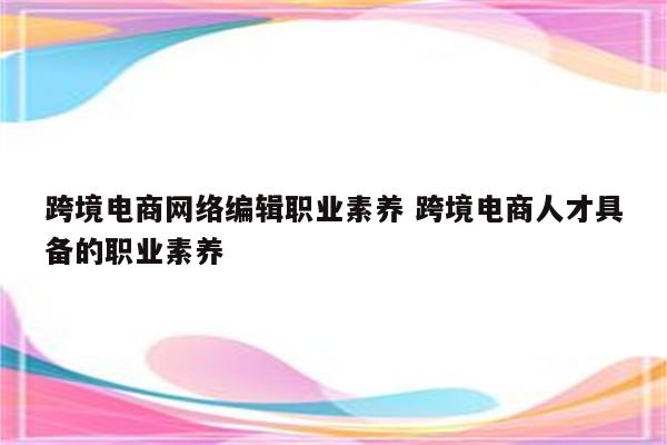 跨境电商网络编辑职业素养 跨境电商人才具备的职业素养