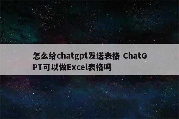 怎么给chatgpt发送表格 ChatGPT可以做Excel表格吗