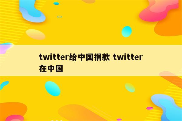 twitter给中国捐款 twitter在中国