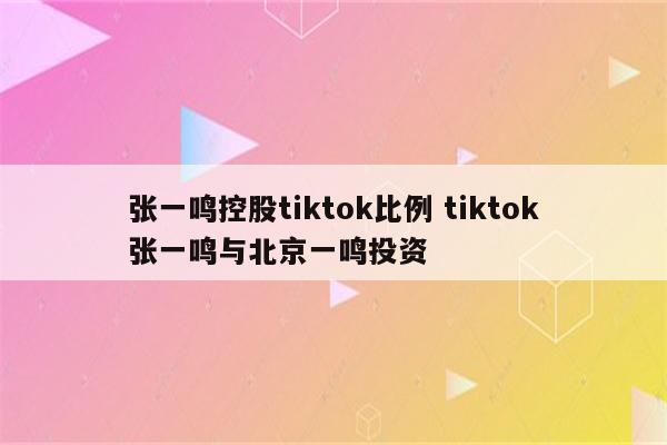 张一鸣控股tiktok比例 tiktok张一鸣与北京一鸣投资