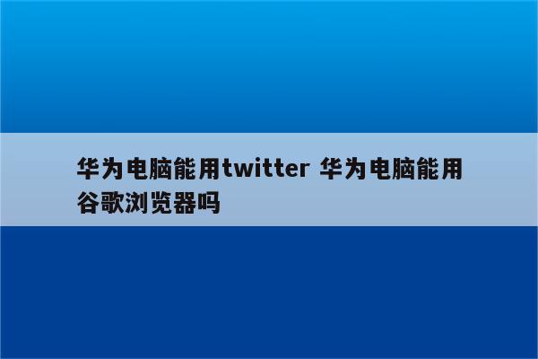 华为电脑能用twitter 华为电脑能用谷歌浏览器吗