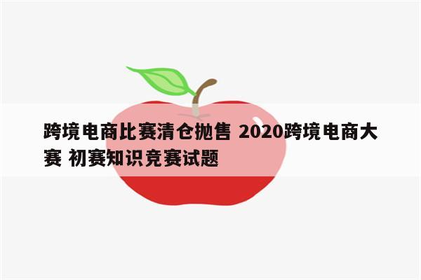 跨境电商比赛清仓抛售 2020跨境电商大赛 初赛知识竞赛试题