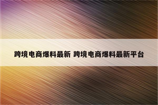 跨境电商爆料最新 跨境电商爆料最新平台