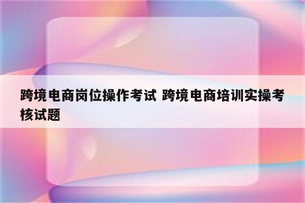 跨境电商岗位操作考试 跨境电商培训实操考核试题