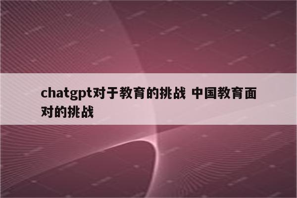 chatgpt对于教育的挑战 中国教育面对的挑战