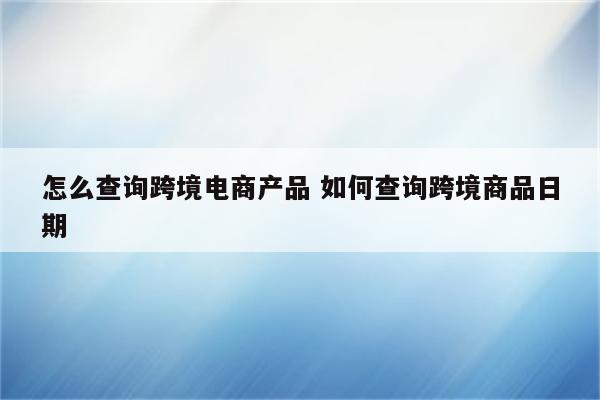 怎么查询跨境电商产品 如何查询跨境商品日期