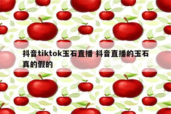 抖音tiktok玉石直播 抖音直播的玉石真的假的