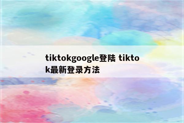 tiktokgoogle登陆 tiktok最新登录方法