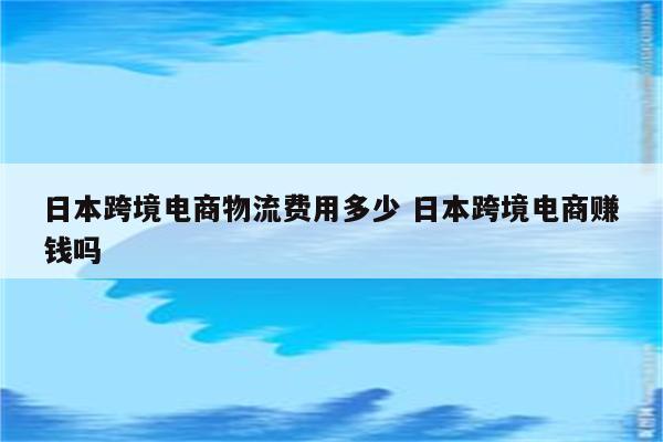 日本跨境电商物流费用多少 日本跨境电商赚钱吗