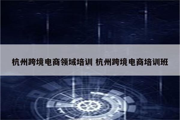 杭州跨境电商领域培训 杭州跨境电商培训班