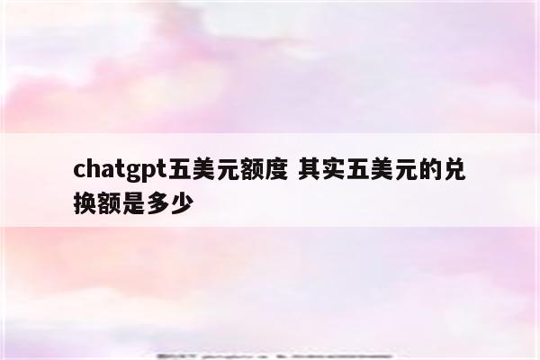 chatgpt五美元额度 其实五美元的兑换额是多少