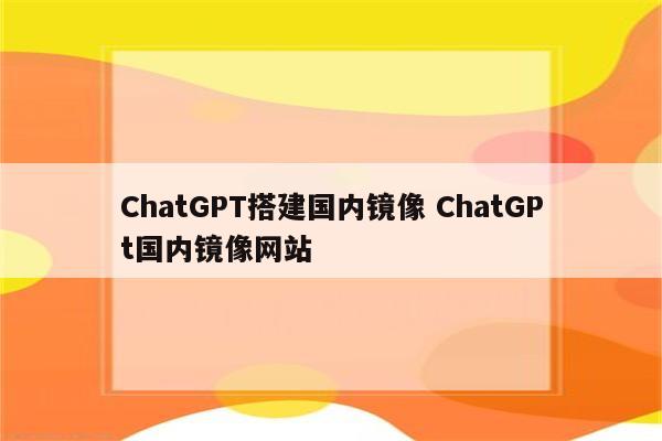 ChatGPT搭建国内镜像 ChatGPt国内镜像网站